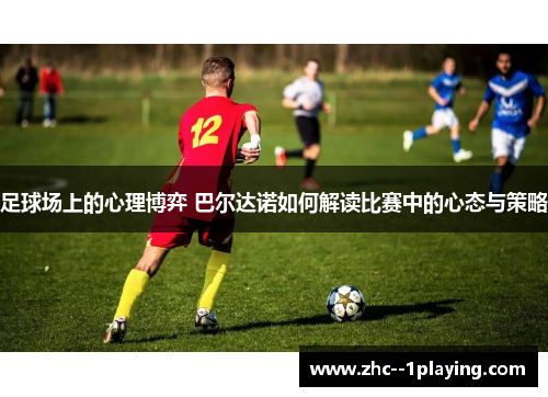 足球场上的心理博弈 巴尔达诺如何解读比赛中的心态与策略 足球场上的心理博弈 巴尔达诺如何解读比赛中的心态与策略