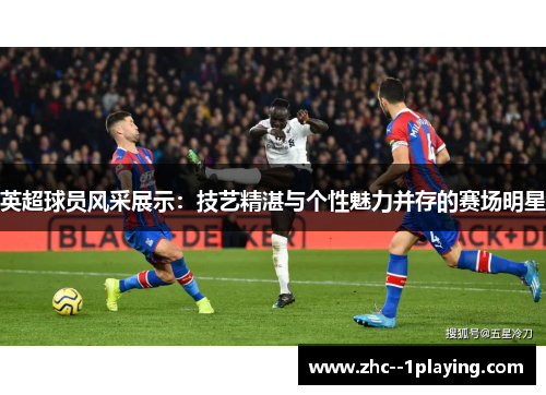 英超球员风采展示：技艺精湛与个性魅力并存的赛场明星