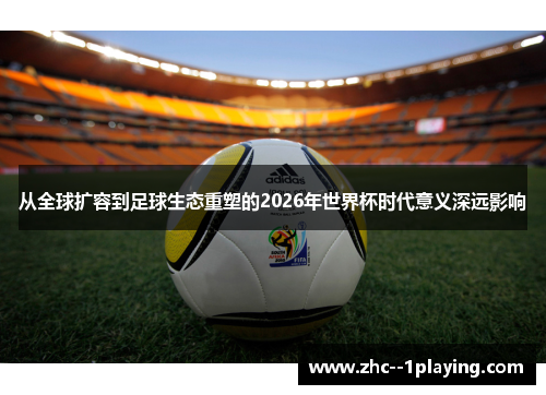 从全球扩容到足球生态重塑的2026年世界杯时代意义深远影响