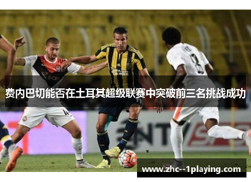 费内巴切能否在土耳其超级联赛中突破前三名挑战成功 费内巴切能否在土耳其超级联赛中突破前三名挑战成功