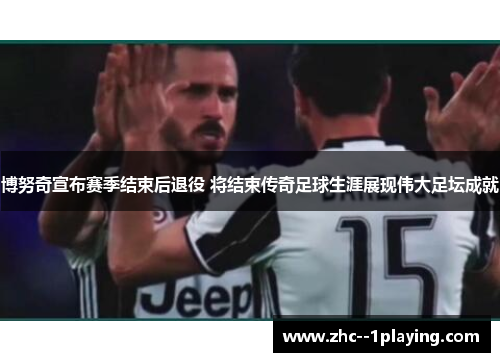 博努奇宣布赛季结束后退役 将结束传奇足球生涯展现伟大足坛成就