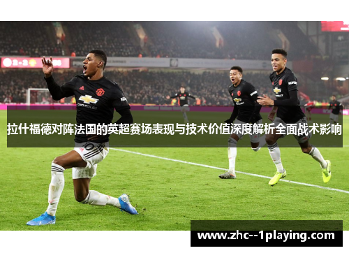 拉什福德对阵法国的英超赛场表现与技术价值深度解析全面战术影响