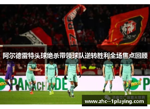 阿尔德雷特头球绝杀带领球队逆转胜利全场焦点回顾 阿尔德雷特头球绝杀带领球队逆转胜利全场焦点回顾